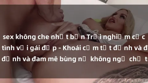 sex không che nhật bản Trải nghiệm cực kỳ thú vị khi làm tình với gái đẹp - Khoái cảm tột đỉnh và đam mê bùng nổ không ngờ chỉ trong một đêm!