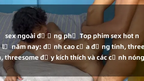 sex ngoài đường phố Top phim sex hot nhất không thể bỏ lỡ năm nay: đỉnh cao của đồng tính, threesome đầy kích thích và các cảnh nóng đang gây sốt!