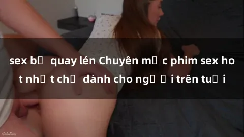 sex bị quay lén Chuyên mục phim sex hot nhất chỉ dành cho người trên tuổi