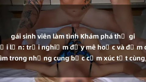 gái sinh viên làm tình Khám phá thế giới mới với sex người lớn: trải nghiệm đầy mê hoặc và đắm chìm trong những cung bậc cảm xúc tột cùng, hứng khởi và cuốn hút.