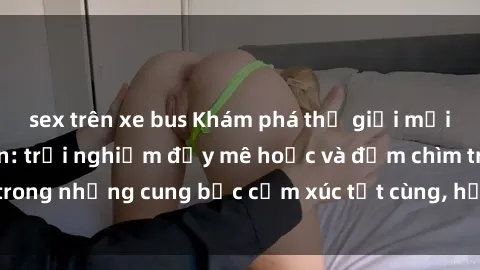 sex trên xe bus Khám phá thế giới mới với sex người lớn: trải nghiệm đầy mê hoặc và đắm chìm trong những cung bậc cảm xúc tột cùng, hứng khởi và cuốn hút.