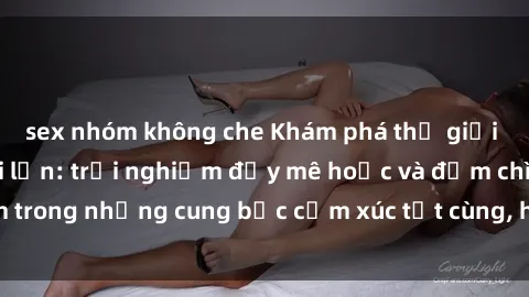 sex nhóm không che Khám phá thế giới mới với sex người lớn: trải nghiệm đầy mê hoặc và đắm chìm trong những cung bậc cảm xúc tột cùng, hứng khởi và cuốn hút.