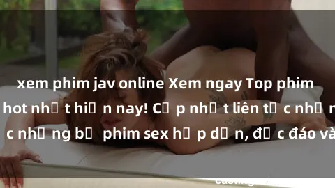 xem phim jav online Xem ngay Top phim sex mới nhất đang hot nhất hiện nay! Cập nhật liên tục những bộ phim sex hấp dẫn, độc đáo và đầy kích thích.