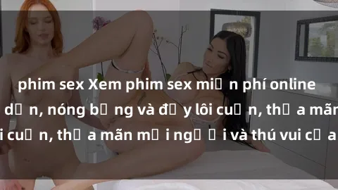 phim sex Xem phim sex miễn phí online ngay tại đây – Hấp dẫn, nóng bỏng và đầy lôi cuốn, thỏa mãn mọi người và thú vui của bạn!