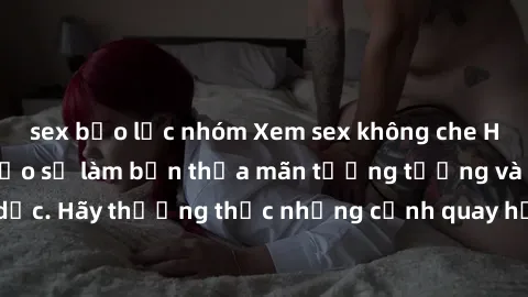 sex bạo lực nhóm Xem sex không che HD miễn phí đảm bảo sẽ làm bạn thỏa mãn tưởng tượng và nhu cầu tình dục. Hãy thưởng thức những cảnh quay hấp dẫn và mãnh liệt ngay bây giờ!