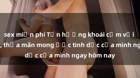 sex miễn phí Tận hưởng khoái cảm với gái xinh sex, thỏa mãn mong ước tình dục của mình ngay hôm nay