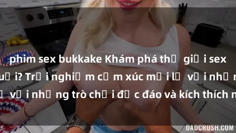 phim sex bukkake Khám phá thế giới sex trực tuyến: Hơn tuổi? Trải nghiệm cảm xúc mới lạ với những trò chơi độc đáo và kích thích người lớn