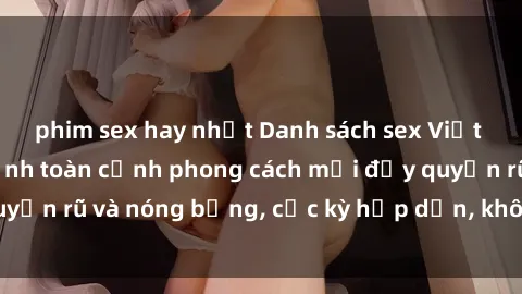 phim sex hay nhất Danh sách sex Việt Nam không che - Ảnh toàn cảnh phong cách mới đầy quyến rũ và nóng bỏng, cực kỳ hấp dẫn, không thể bỏ qua!