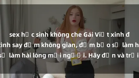 sex học sinh không che Gái Việt xinh đẹp, nồng nàn làm tình say đắm không gian, đảm bảo sẽ làm hài lòng mọi người. Hãy đến và trải nghiệm ngay!