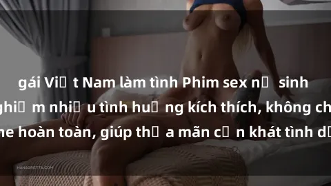 gái Việt Nam làm tình Phim sex nữ sinh mới nhất: Trải nghiệm nhiều tình huống kích thích, không che hoàn toàn, giúp thỏa mãn cơn khát tình dục của các bạn trẻ