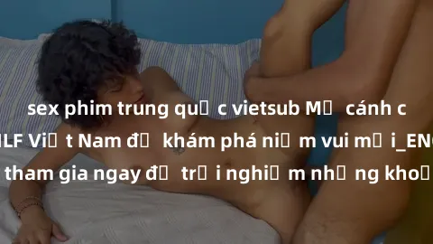 sex phim trung quốc vietsub Mở cánh cửa thế giới sex MILF Việt Nam để khám phá niềm vui mới_ENCODE_. Hãy tham gia ngay để trải nghiệm những khoảnh khắc đầy kích thích và đam mê.
