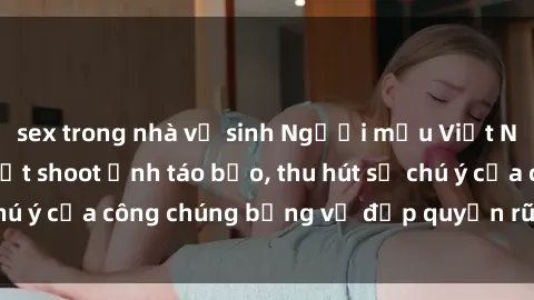 sex trong nhà vệ sinh Người mẫu Việt Nam gây sốt với loạt shoot ảnh táo bạo, thu hút sự chú ý của công chúng bằng vẻ đẹp quyến rũ và gợi cảm.