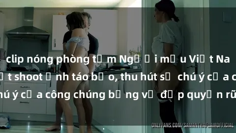 clip nóng phòng tắm Người mẫu Việt Nam gây sốt với loạt shoot ảnh táo bạo, thu hút sự chú ý của công chúng bằng vẻ đẹp quyến rũ và gợi cảm.