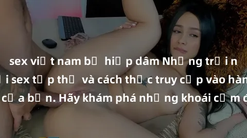 sex việt nam bị hiếp dâm Những trải nghiệm mới lạ với sex tập thể và cách thức truy cập vào hành lang đam mê của bạn. Hãy khám phá những khoái cảm đầy kích thích với tập thể hấp dẫn!