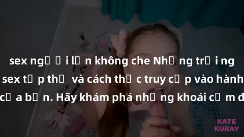 sex người lớn không che Những trải nghiệm mới lạ với sex tập thể và cách thức truy cập vào hành lang đam mê của bạn. Hãy khám phá những khoái cảm đầy kích thích với tập thể hấp dẫn!