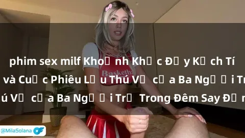 phim sex milf Khoảnh Khắc Đầy Kịch Tính: Sex  Việt Nam và Cuộc Phiêu Lưu Thú Vị của Ba Người Trẻ Trong Đêm Say Đắm