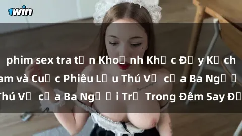 phim sex tra tấn Khoảnh Khắc Đầy Kịch Tính: Sex  Việt Nam và Cuộc Phiêu Lưu Thú Vị của Ba Người Trẻ Trong Đêm Say Đắm