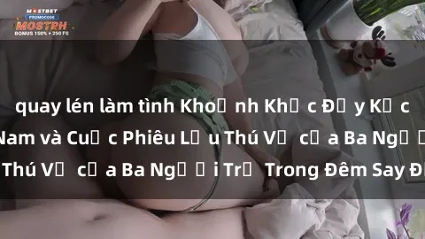 quay lén làm tình Khoảnh Khắc Đầy Kịch Tính: Sex  Việt Nam và Cuộc Phiêu Lưu Thú Vị của Ba Người Trẻ Trong Đêm Say Đắm