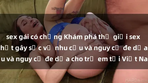 sex gái có chồng Khám phá thế giới sex loli Việt Nam: Sự thật gây sốc về nhu cầu và nguy cơ đe dọa cho trẻ em tại Việt Nam