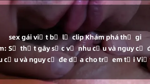 sex gái việt bị lộ clip Khám phá thế giới sex loli Việt Nam: Sự thật gây sốc về nhu cầu và nguy cơ đe dọa cho trẻ em tại Việt Nam