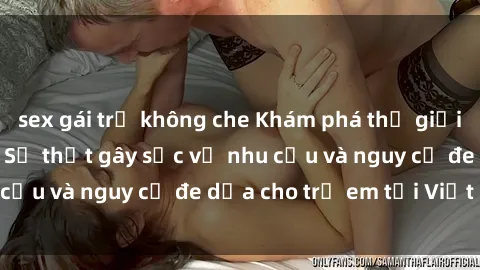 sex gái trẻ không che Khám phá thế giới sex loli Việt Nam: Sự thật gây sốc về nhu cầu và nguy cơ đe dọa cho trẻ em tại Việt Nam