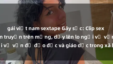 gái việt nam sextape Gây sốc: Clip sex mẹ con Việt Nam lan truyền trên mạng, dấy lên lo ngại về vấn đề đạo đức và giáo dục trong xã hội hiện nay.