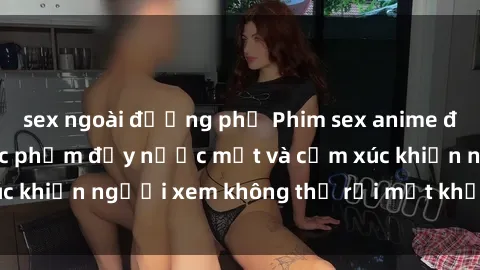 sex ngoài đường phố Phim sex anime đỉnh cao: Những tác phẩm đầy nước mắt và cảm xúc khiến người xem không thể rời mắt khỏi màn hình