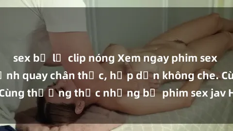 sex bị lộ clip nóng Xem ngay phim sex jav HD với những cảnh quay chân thực, hấp dẫn không che. Cùng thưởng thức những bộ phim sex jav HD hot nhất hiện nay!